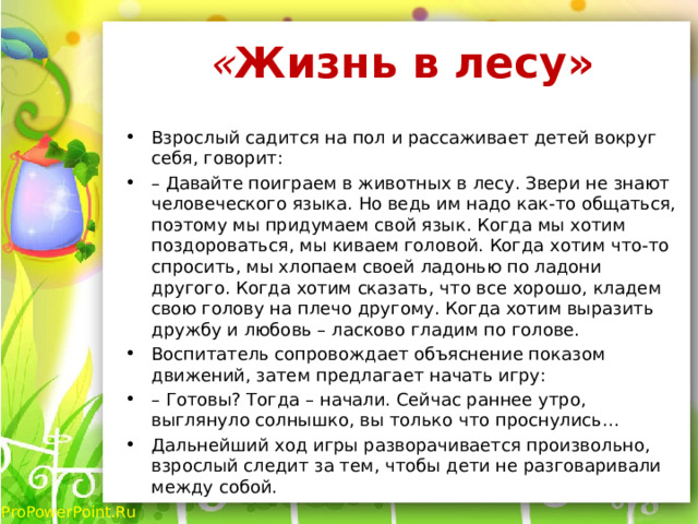 « Жизнь в лесу»   Взрослый садится на пол и рассаживает детей вокруг себя, говорит: – Давайте поиграем в животных в лесу. Звери не знают человеческого языка. Но ведь им надо как-то общаться, поэтому мы придумаем свой язык. Когда мы хотим поздороваться, мы киваем головой. Когда хотим что-то спросить, мы хлопаем своей ладонью по ладони другого. Когда хотим сказать, что все хорошо, кладем свою голову на плечо другому. Когда хотим выразить дружбу и любовь – ласково гладим по голове. Воспитатель сопровождает объяснение показом движений, затем предлагает начать игру: – Готовы? Тогда – начали. Сейчас раннее утро, выглянуло солнышко, вы только что проснулись… Дальнейший ход игры разворачивается произвольно, взрослый следит за тем, чтобы дети не разговаривали между собой. 