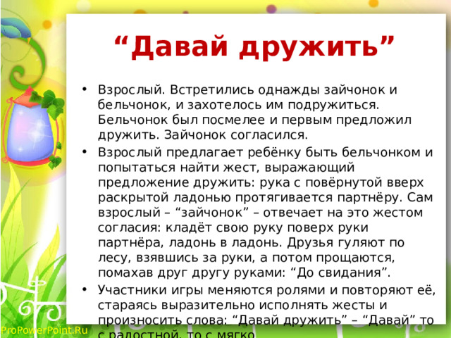 “ Давай дружить”  Взрослый. Встретились однажды зайчонок и бельчонок, и захотелось им подружиться. Бельчонок был посмелее и первым предложил дружить. Зайчонок согласился. Взрослый предлагает ребёнку быть бельчонком и попытаться найти жест, выражающий предложение дружить: рука с повёрнутой вверх раскрытой ладонью протягивается партнёру. Сам взрослый – “зайчонок” – отвечает на это жестом согласия: кладёт свою руку поверх руки партнёра, ладонь в ладонь. Друзья гуляют по лесу, взявшись за руки, а потом прощаются, помахав друг другу руками: “До свидания”. Участники игры меняются ролями и повторяют её, стараясь выразительно исполнять жесты и произносить слова: “Давай дружить” – “Давай” то с радостной, то с мягко  