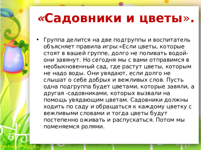 « Садовники и цветы » .   Группа делится на две подгруппы и воспитатель объясняет правила игры:«Если цветы, которые стоят в вашей группе, долго не поливать водой- они завянут. Но сегодня мы с вами отправимся в необыкновенный сад, где растут цветы, которым не надо воды. Они увядают, если долго не слышат о себе добрых и вежливых слов. Пусть одна подгруппа будет цветами, которые завяли, а другая -садовниками, которых вызвали на помощь увядающим цветам. Садовники должны ходить по саду и обращаться к каждому цветку с вежливыми словами и тогда цветы будут постепенно оживать и распускаться. Потом мы поменяемся ролями. 