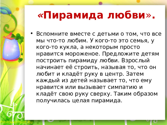 « Пирамида любви » .   Вспомните вместе с детьми о том, что все мы что-то любим. У кого-то это семья, у кого-то кукла, а некоторым просто нравится мороженое. Предложите детям построить пирамиду любви. Взрослый начинает её строить, называя то, что он любит и кладёт руку в центр. Затем каждый из детей называет то, что ему нравится или вызывает симпатию и кладёт свою руку сверху. Таким образом получилась целая пирамида. 