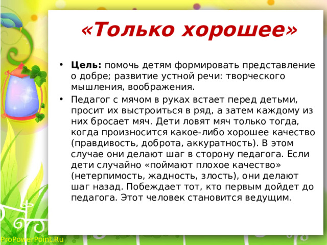 «Только хорошее»   Цель: помочь детям формировать представление о добре; развитие устной речи: творческого мышления, воображения. Педагог с мячом в руках встает перед детьми, просит их выстроиться в ряд, а затем каждому из них бросает мяч. Дети ловят мяч только тогда, когда произносится какое-либо хорошее качество (правдивость, доброта, аккуратность). В этом случае они делают шаг в сторону педагога. Если дети случайно «поймают плохое качество» (нетерпимость, жадность, злость), они делают шаг назад. Побеждает тот, кто первым дойдет до педагога. Этот человек становится ведущим. 