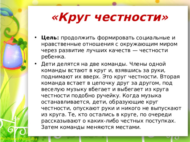 «Круг честности»   Цель: продолжить формировать социальные и нравственные отношения с окружающим миром через развитие лучших качеств — честности ребенка. Дети делятся на две команды. Члены одной команды встают в круг и, взявшись за руки, поднимают их вверх. Это круг честности. Вторая команда встает в цепочку друг за другом, под веселую музыку вбегает и выбегает из круга честности подобно ручейку. Когда музыка останавливается, дети, образующие круг честности, опускают руки и никого не выпускают из круга. Те, кто остались в круге, по очереди рассказывают о каких-либо честных поступках. Затем команды меняются местами. 