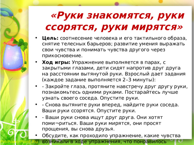  «Руки знакомятся, руки ссорятся, руки мирятся»   Цель: соотнесение человека и его тактильного образа, снятие телесных барьеров; развитие умения выражать свои чувства и понимать чувства другого через прикосновение. Ход игры: Упражнение выполняется в парах, с закрытыми глазами, дети сидят напротив друг друга на расстоянии вытянутой руки. Взрослый дает задания (каждое задание выполняется 2–3 минуты): - Закройте глаза, протяните навстречу друг другу руки, познакомьтесь одними руками. Постарайтесь лучше узнать своего соседа. Опустите руки. - Снова вытяните руки вперед, найдите руки соседа. Ваши руки ссорятся. Опустите руки. - Ваши руки снова ищут друг друга. Они хотят поми¬риться. Ваши руки мирятся, они просят прощения, вы снова друзья. Обсудите, как проходило упражнение, какие чувства возникали в ходе упражнения, что понравилось больше? 