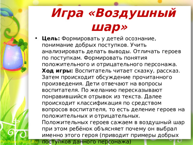  Игра «Воздушный шар» Цель: Формировать у детей осознание, понимание добрых поступков. Учить анализировать делать выводы. Отличать героев по поступкам. Формировать понятия положительного и отрицательного персонажа. Ход игры: Воспитатель читает сказку, рассказ. Затем происходит обсуждение прочитанного произведения. Дети отвечают на вопросы воспитателя. По желанию пересказывают понравившийся отрывок из текста. Далее происходит классификация по средством вопросов воспитателя, то есть деление героев на положительных и отрицательных. Положительных героев сажаем в воздушный шар при этом ребёнок объясняет почему он выбрал именно этого героя (приводит примеры добрых поступков данного персонажа) 