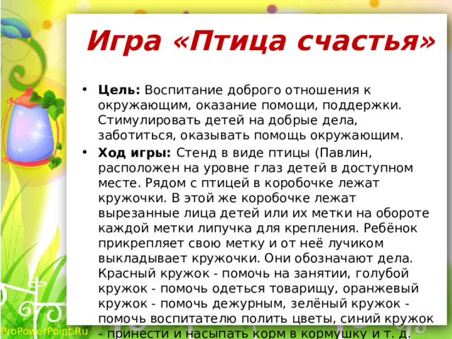 Игра «Птица счастья»   Цель: Воспитание доброго отношения к окружающим, оказание помощи, поддержки. Стимулировать детей на добрые дела, заботиться, оказывать помощь окружающим. Ход игры: Стенд в виде птицы (Павлин, расположен на уровне глаз детей в доступном месте. Рядом с птицей в коробочке лежат кружочки. В этой же коробочке лежат вырезанные лица детей или их метки на обороте каждой метки липучка для крепления. Ребёнок прикрепляет свою метку и от неё лучиком выкладывает кружочки. Они обозначают дела. Красный кружок - помочь на занятии, голубой кружок - помочь одеться товарищу, оранжевый кружок - помочь дежурным, зелёный кружок - помочь воспитателю полить цветы, синий кружок - принести и насыпать корм в кормушку и т. д. Кружочки прикрепляются в течении дня в конце дня подводятся итоги. 