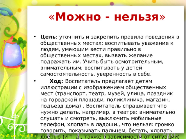 « Можно - нельзя »   Цель : уточнить и закрепить правила поведения в общественных местах; воспитывать уважение к людям, умеющим вести правильно в общественных местах, вызвать желание подражать им. Учить быть осмотрительным, внимательным; воспитывать у детей самостоятельность, уверенность в себе.   Ход: Воспитатель предлагает детям иллюстрации с изображением общественных мест (транспорт, театр, музей, улица, праздник на городской площади, поликлиника, магазин, подъезд дома) . Воспитатель спрашивает что нужно делать, например, в театре: внимательно слушать и смотреть, выключить мобильные телефон, хлопать в ладоши., что нельзя: громко говорить, показывать пальцем, бегать, хлопать дверью (и т. д., также в зависимости от ситуации) . 