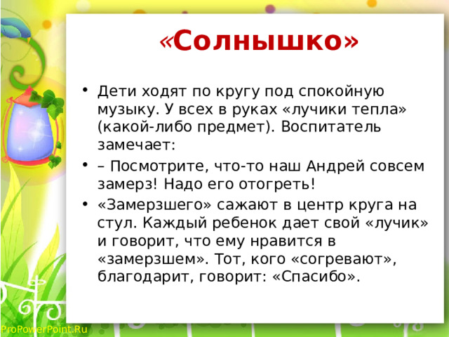 « Солнышко»   Дети ходят по кругу под спокойную музыку. У всех в руках «лучики тепла» (какой-либо предмет). Воспитатель замечает: – Посмотрите, что-то наш Андрей совсем замерз! Надо его отогреть! «Замерзшего» сажают в центр круга на стул. Каждый ребенок дает свой «лучик» и говорит, что ему нравится в «замерзшем». Тот, кого «согревают», благодарит, говорит: «Спасибо». 