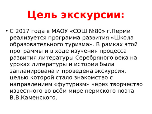 Цель экскурсии: С 2017 года в МАОУ «СОШ №80» г.Перми реализуется программа развития «Школа образовательного туризма». В рамках этой программы и в ходе изучения процесса развития литературы Серебряного века на уроках литературы и истории была запланирована и проведена экскурсия, целью которой стало знакомство с направлением «футуризм» через творчество известного во всём мире пермского поэта В.В.Каменского. 