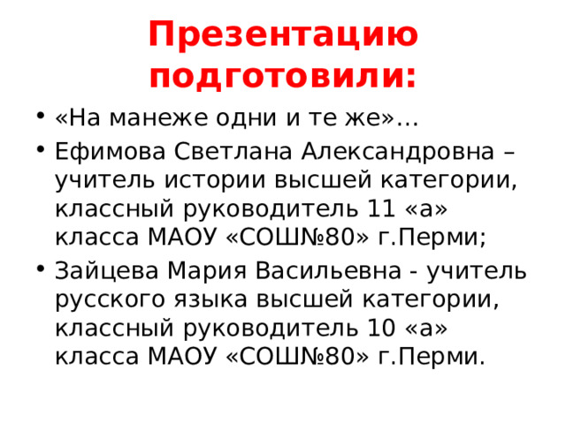 Презентацию подготовили: «На манеже одни и те же»… Ефимова Светлана Александровна – учитель истории высшей категории, классный руководитель 11 «а» класса МАОУ «СОШ№80» г.Перми; Зайцева Мария Васильевна - учитель русского языка высшей категории, классный руководитель 10 «а» класса МАОУ «СОШ№80» г.Перми. 