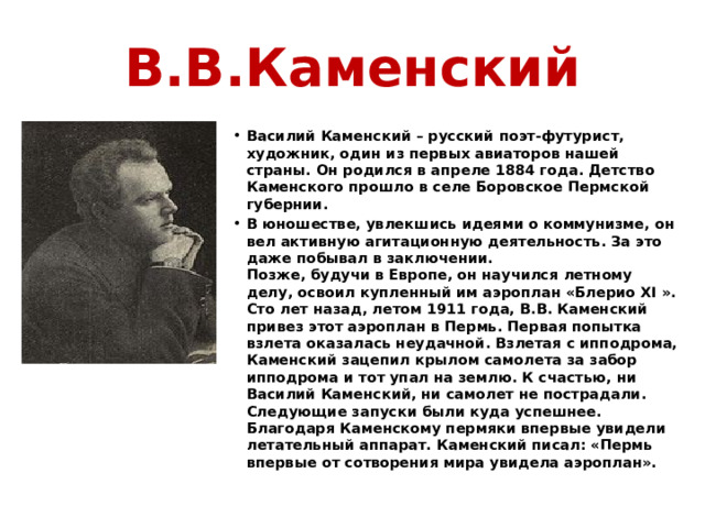 В.В.Каменский Василий Каменский – русский поэт-футурист, художник, один из первых авиаторов нашей страны. Он родился в апреле 1884 года. Детство Каменского прошло в селе Боровское Пермской губернии. В юношестве, увлекшись идеями о коммунизме, он вел активную агитационную деятельность. За это даже побывал в заключении.  Позже, будучи в Европе, он научился летному делу, освоил купленный им аэроплан «Блерио XI ». Сто лет назад, летом 1911 года, В.В. Каменский привез этот аэроплан в Пермь. Первая попытка взлета оказалась неудачной. Взлетая с ипподрома, Каменский зацепил крылом самолета за забор ипподрома и тот упал на землю. К счастью, ни Василий Каменский, ни самолет не пострадали. Следующие запуски были куда успешнее. Благодаря Каменскому пермяки впервые увидели летательный аппарат. Каменский писал: «Пермь впервые от сотворения мира увидела аэроплан». 