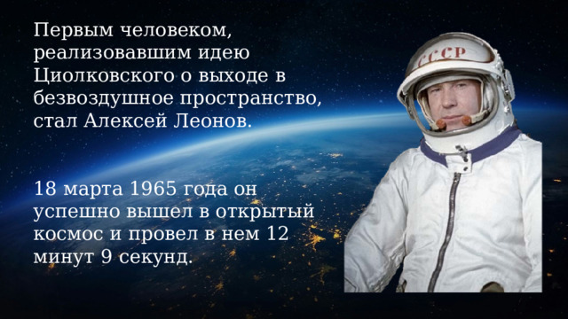 Первым человеком, реализовавшим идею Циолковского о выходе в безвоздушное пространство, стал Алексей Леонов.    18 марта 1965 года он успешно вышел в открытый космос и провел в нем 12 минут 9 секунд. 