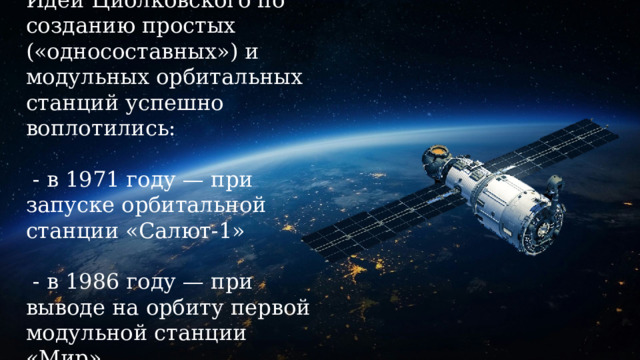 Идеи Циолковского по созданию простых («односоставных») и модульных орбитальных станций успешно воплотились:   - в 1971 году — при запуске орбитальной станции «Салют-1»   - в 1986 году — при выводе на орбиту первой модульной станции «Мир». 