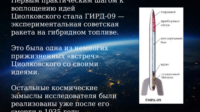 Первым практическим шагом к воплощению идей Циолковского стала ГИРД-09 — экспериментальная советская ракета на гибридном топливе.    Это была одна из немногих прижизненных «встреч» Циолковского со своими идеями.   Остальные космические замыслы исследователя были реализованы уже после его смерти в 1935 году. 