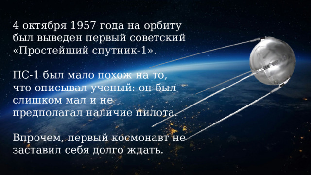 4 октября 1957 года на орбиту был выведен первый советский «Простейший спутник-1».   ПС-1 был мало похож на то, что описывал ученый: он был слишком мал и не предполагал наличие пилота.   Впрочем, первый космонавт не заставил себя долго ждать. 