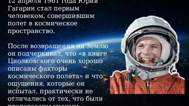 12 апреля 1961 года Юрий Гагарин стал первым человеком, совершившим полет в космическое пространство.   После возвращения на Землю он подчеркивал, что «в книге Циолковского очень хорошо описаны факторы космического полета» и что ощущения, которые он испытал, практически не отличались от тех, что были предсказаны ученым. 