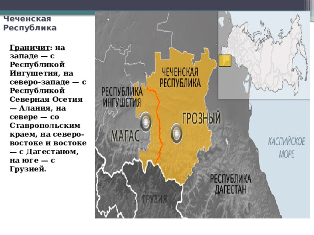 Чеченская Республика Граничит : на западе — с Республикой Ингушетия, на северо-западе — с Республикой Северная Осетия — Алания, на севере — со Ставропольским краем, на северо-востоке и востоке — с Дагестаном, на юге — с Грузией. 