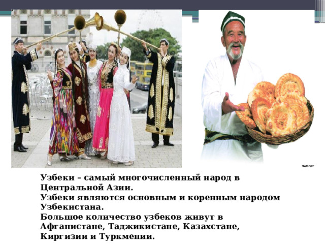 Узбеки – самый многочисленный народ в Центральной Азии. Узбеки являются основным и коренным народом Узбекистана. Большое количество узбеков живут в Афганистане, Таджикистане, Казахстане, Киргизии и Туркмении. 