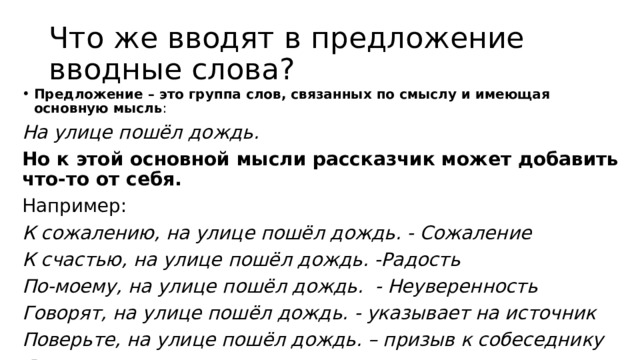 Что же вводят в предложение вводные слова? Предложение – это группа слов, связанных по смыслу и имеющая основную мысль : На улице пошёл дождь. Но к этой основной мысли рассказчик может добавить что-то от себя. Например: К сожалению, на улице пошёл дождь. - Сожаление К счастью, на улице пошёл дождь. -Радость По-моему, на улице пошёл дождь. - Неуверенность Говорят, на улице пошёл дождь. - указывает на источник Поверьте, на улице пошёл дождь. – призыв к собеседнику Я думаю, на улице пошел дождь.  