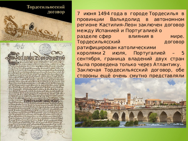 7 июня 1494 года в городе Тордесилья в провинции Вальядолид в автономном регионе Кастилия-Леон заключен договор между Испанией и Португалией о разделе сфер влияния в мире. Тордесильясский договор ратифицирован католическими королями 2 июля, Португалией – 5 сентября, граница владений двух стран была проведена только через Атлантику. Заключая Тордесильясский договор, обе стороны ещё очень смутно представляли себе реальную географию Атлантики. 