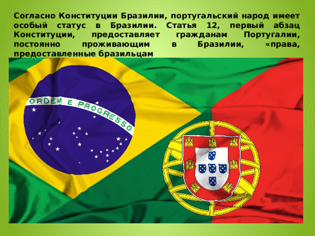 Согласно Конституции Бразилии, португальский народ имеет особый статус в Бразилии. Статья 12, первый абзац Конституции, предоставляет гражданам Португалии, постоянно проживающим в Бразилии, «права, предоставленные бразильцам 