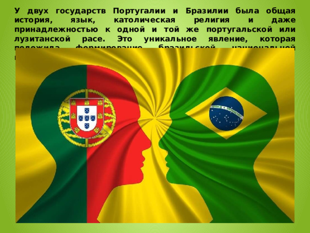 У двух государств Португалии и Бразилии была общая история, язык, католическая религия и даже принадлежностью к одной и той же португальской или лузитанской расе. Это уникальное явление, которая положила формирование бразильской национальной идентичности. 