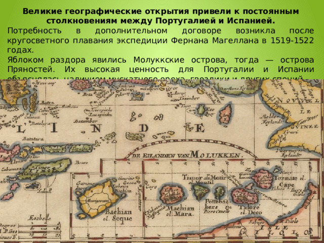 Великие географические открытия привели к постоянным столкновениям между Португалией и Испанией. Потребность в дополнительном договоре возникла после кругосветного плавания экспедиции Фернана Магеллана в 1519-1522 годах. Яблоком раздора явились Молуккские острова, тогда — острова Пряностей. Их высокая ценность для Португалии и Испании объяснялась наличием мускатного ореха, гвоздики и других специй.  