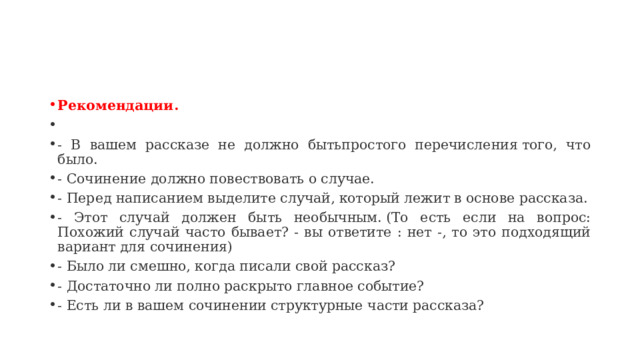 Рекомендации.   - В вашем рассказе не должно бытьпростого перечисления того, что было. - Сочинение должно повествовать о случае. - Перед написанием выделите случай, который лежит в основе рассказа. - Этот случай должен быть необычным. (То есть если на вопрос: Похожий случай часто бывает? - вы ответите : нет -, то это подходящий вариант для сочинения) - Было ли смешно, когда писали свой рассказ? - Достаточно ли полно раскрыто главное событие? - Есть ли в вашем сочинении структурные части рассказа?