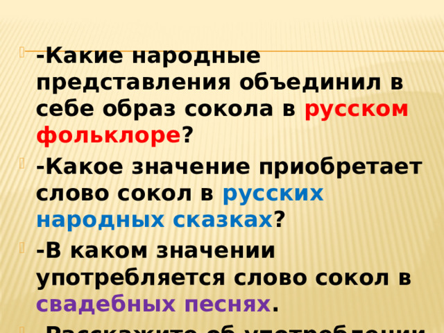 -Какие народные представления объединил в себе образ сокола в русском фольклоре ? -Какое значение приобретает слово сокол в русских народных сказках ? -В каком значении употребляется слово сокол в свадебных песнях . -Расскажите об употреблении слова Сокол в современной речи.