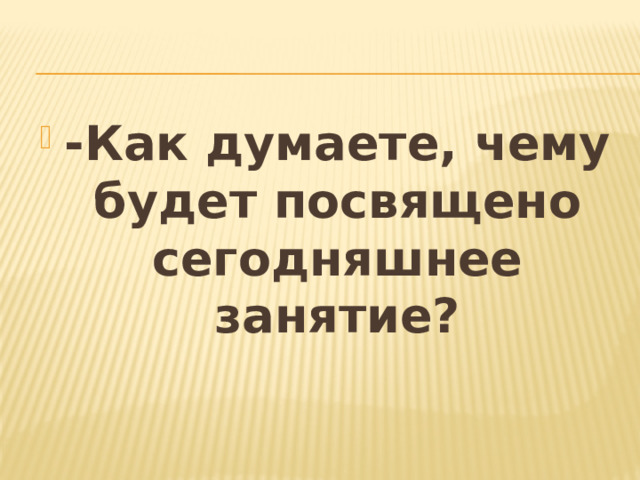 -Как думаете, чему будет посвящено сегодняшнее занятие?