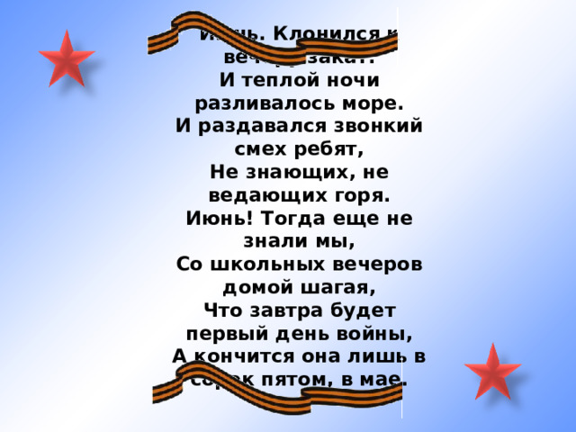 Июнь. Клонился к вечеру закат. И теплой ночи разливалось море. И раздавался звонкий смех ребят, Не знающих, не ведающих горя. Июнь! Тогда еще не знали мы, Со школьных вечеров домой шагая, Что завтра будет первый день войны, А кончится она лишь в сорок пятом, в мае. 