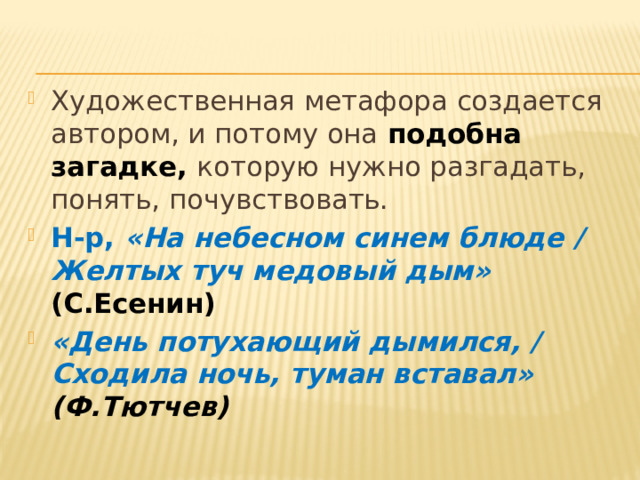 Художественная метафора создается автором, и потому она подобна загадке, которую нужно разгадать, понять, почувствовать. Н-р, «На небесном синем блюде / Желтых туч медовый дым» (С.Есенин) «День потухающий дымился, / Сходила ночь, туман вставал» (Ф.Тютчев)