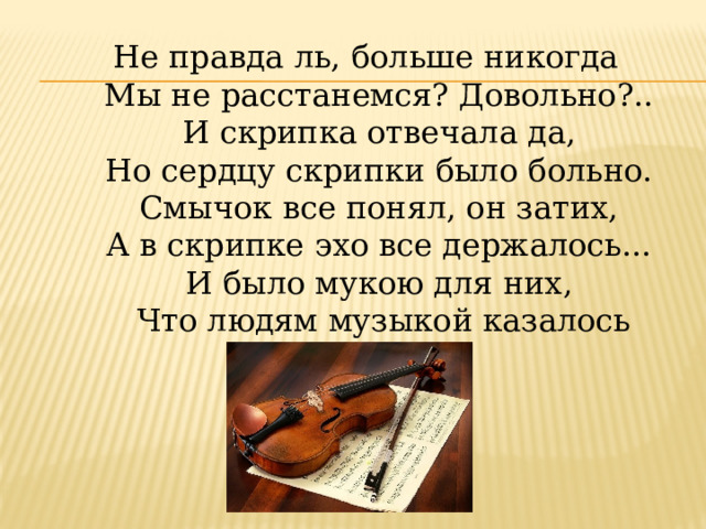 Не правда ль, больше никогда   Мы не расстанемся? Довольно?..   И скрипка отвечала да,   Но сердцу скрипки было больно.   Смычок все понял, он затих,   А в скрипке эхо все держалось...   И было мукою для них,   Что людям музыкой казалось