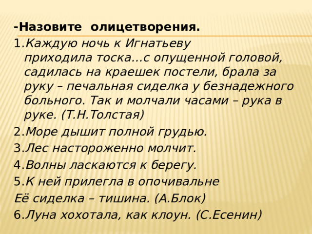 -Назовите олицетворения. 1. Каждую ночь к Игнатьеву приходила тоска…с опущенной головой, садилась на краешек постели, брала за руку – печальная сиделка у безнадежного больного. Так и молчали часами – рука в руке. (Т.Н.Толстая) 2. Море дышит полной грудью. 3. Лес настороженно молчит. 4. Волны ласкаются к берегу. 5. К ней прилегла в опочивальне Её сиделка – тишина. (А.Блок) 6. Луна хохотала, как клоун. (С.Есенин)