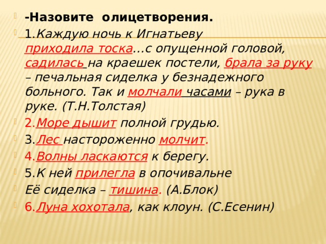 -Назовите олицетворения. 1. Каждую ночь к Игнатьеву приходила тоска …с опущенной головой, садилась  на краешек постели, брала за руку  – печальная сиделка у безнадежного больного. Так и молчали часами – рука в руке. (Т.Н.Толстая) 2. Море дышит  полной грудью. 3. Лес настороженно молчит . 4. Волны ласкаются  к берегу. 5. К ней прилегла в опочивальне Её сиделка – тишина . (А.Блок) 6. Луна хохотала