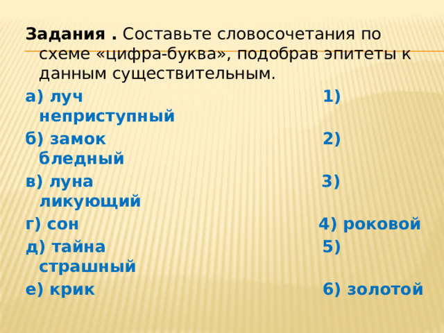 Задания .  Составьте словосочетания по схеме «цифра-буква», подобрав эпитеты к данным существительным.   а) луч 1) неприступный б) замок 2) бледный в) луна 3) ликующий г) сон 4) роковой д) тайна 5) страшный е) крик 6) золотой