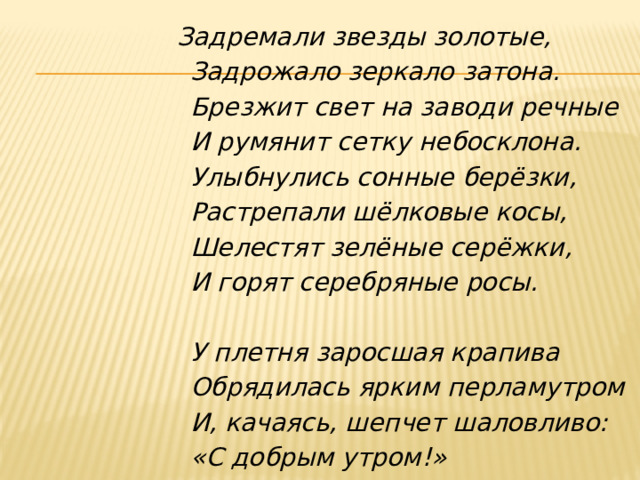 Задремали звезды золотые,                         Задрожало зеркало затона.                         Брезжит свет на заводи речные                         И румянит сетку небосклона.                         Улыбнулись сонные берёзки,                         Растрепали шёлковые косы,                         Шелестят зелёные серёжки,                         И горят серебряные росы.                           У плетня заросшая крапива                         Обрядилась ярким перламутром                         И, качаясь, шепчет шаловливо:                         «С добрым утром!»