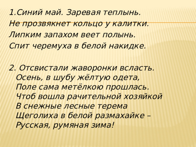1.Синий май. Заревая теплынь. Не прозвякнет кольцо у калитки. Липким запахом веет полынь. Спит черемуха в белой накидке.   2. Отсвистали жаворонки всласть.  Осень, в шубу жёлтую одета,  Поле сама метёлкою прошлась.  Чтоб вошла рачительной хозяйкой  В снежные лесные терема  Щеголиха в белой размахайке –  Русская, румяная зима!