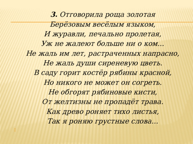 3. Отговорила роща золотая Берёзовым весёлым языком, И журавли, печально пролетая, Уж не жалеют больше ни о ком… Не жаль им лет, растраченных напрасно, Не жаль души сиреневую цветь. В саду горит костёр рябины красной, Но никого не может он согреть. Не обгорят рябиновые кисти, От желтизны не пропадёт трава. Как древо роняет тихо листья, Так я роняю грустные слова…