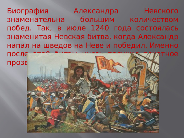 Биография Александра Невского знаменательна большим количеством побед. Так, в июле 1240 года состоялась знаменитая Невская битва, когда Александр напал на шведов на Неве и победил. Именно после этой битвы князь получил почетное прозвище «Невский». 