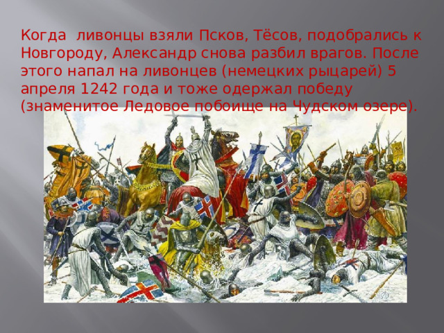 Когда ливонцы взяли Псков, Тёсов, подобрались к Новгороду, Александр снова разбил врагов. После этого напал на ливонцев (немецких рыцарей) 5 апреля 1242 года и тоже одержал победу (знаменитое Ледовое побоище на Чудском озере). 