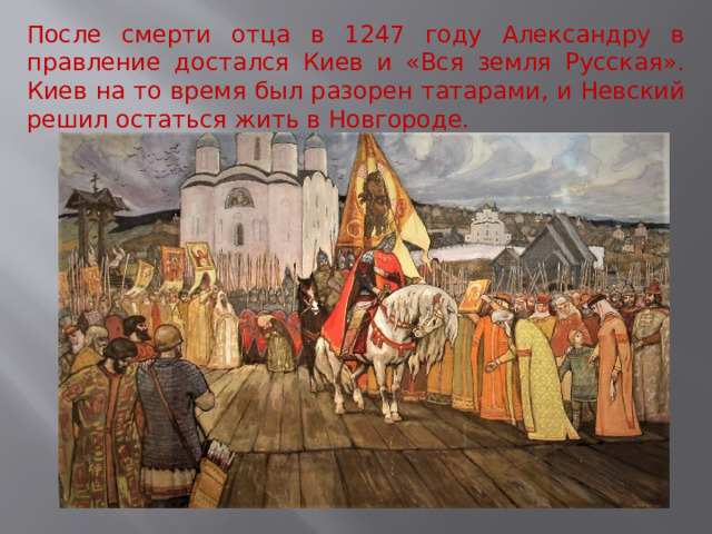 После смерти отца в 1247 году Александру в правление достался Киев и «Вся земля Русская». Киев на то время был разорен татарами, и Невский решил остаться жить в Новгороде. 