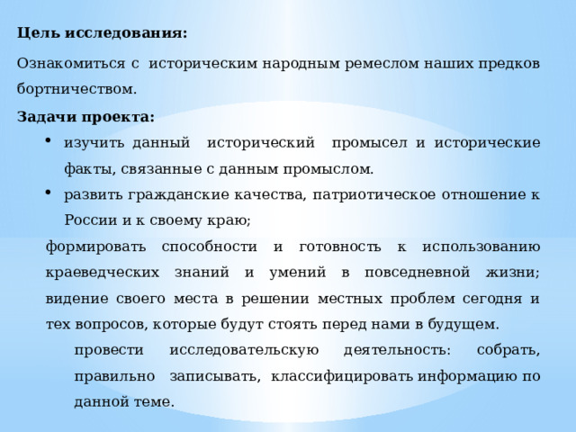 Цель исследования: Ознакомиться с  историческим народным ремеслом наших предков бортничеством. Задачи проекта:         изучить данный исторический промысел и исторические факты, связанные с данным промыслом. развить гражданские качества, патриотическое отношение к России и к своему краю; изучить данный исторический промысел и исторические факты, связанные с данным промыслом. развить гражданские качества, патриотическое отношение к России и к своему краю; формировать способности и готовность к использованию краеведческих знаний и умений в повседневной жизни; видение своего места в решении местных проблем сегодня и тех вопросов, которые будут стоять перед нами в будущем. провести исследовательскую деятельность: собрать, правильно записывать, классифицировать информацию по данной теме. 