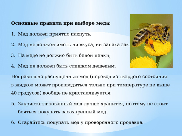 Основные правила при выборе меда: Мед должен приятно пахнуть. Мед не должен иметь ни вкуса, ни запаха закисания. На меде не должно быть белой пенки; Мед не должен быть слишком дешевым. Неправильно распущенный мед (перевод из твердого состояния в жидкое может производиться только при температуре не выше 40 градусов) вообще не кристаллизуется. Закристаллизованный мед лучше хранится, поэтому не стоит бояться покупать засахаренный мед. Старайтесь покупать мед у проверенного продавца. 