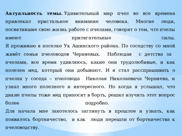 Актуальность темы.  Удивительный мир пчел во все времена привлекал пристальное внимание человека. Многие люди, посвятившие свою жизнь работе с пчелами, говорят о том, что пчелы имеют притягательные силы.  Я проживаю в поселке Ук Ашинского района. По соседству со мной живёт семья пчеловодов Черняевых. Наблюдая с детства за пчелами, все время удивляюсь, какие они трудолюбивые, и как полезен мед, который они добывают. И я стал расспрашивать о пчелах у соседа – пчеловода Николая Николаевича Черняева, и узнал много полезного и интересного. Но когда я услышал, что дикие пчелы тоже мед приносят в борть, решил изучить этот вопрос более подробно.  Для начала мне захотелось заглянуть в прошлое и узнать, как появилось бортничество, и как люди перешли от бортничества к пчеловодству. 