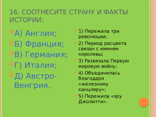 16. Соотнесите страну и факты истории: А) Англия; Б) Франция; В) Германия; Г) Италия; Д) Австро-Венгрия. 1) Пережила три революции; 2) Период расцвета связан с именем королевы; 3) Развязала Первую мировую войну; 4) Объединилась благодаря «железному канцлеру»; 5) Пережила «эру Джолитти». 