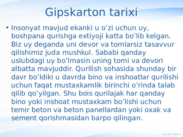 Gipskarton tarixi Insonyat mavjud ekanki u o’zi uchun uy, boshpana qurishga extiyoji katta bo’lib kelgan. Biz uy deganda uni devor va tomlarsiz tasavvur qilishimiz juda mushkul. Sababi qanday uslubdagi uy bo’lmasin uning tomi va devori albatta mavjuddir. Qurilish sohasida shunday bir davr bo’ldiki u davrda bino va inshoatlar qurilishi uchun faqat mustaxkamlik birinchi o’rinda talab qilib qo’yilgan. Shu bois qurilajak har qanday bino yoki inshoat mustaxkam bo’lishi uchun temir beton va beton panellardan yoki oxak va sement qorishmasidan barpo qilingan. 