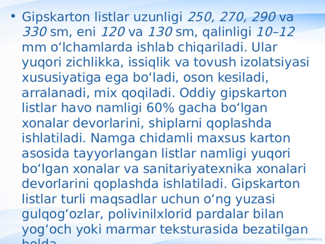 Gipskarton listlar uzunligi 250, 270, 290 va 330 sm, eni 120 va 130 sm, qalinligi 10–12 mm o‘lchamlarda ishlab chiqariladi. Ular yuqori zichlikka, issiqlik va tovush izolatsiyasi xususiyatiga ega bo‘ladi, oson kesiladi, arralanadi, mix qoqiladi. Oddiy gipskarton  listlar havo namligi 60% gacha bo‘lgan xonalar devorlarini, shiplarni qoplashda ishlatiladi. Namga chidamli maxsus karton asosida tayyorlangan listlar namligi yuqori bo‘lgan xonalar va sanitariyatexnika xonalari devorlarini qoplashda ishlatiladi. Gipskarton listlar turli maqsadlar uchun o‘ng yuzasi gulqog‘ozlar, polivinilxlorid pardalar bilan yog‘och yoki marmar teksturasida bezatilgan holda  ishlab chiqariladi.   