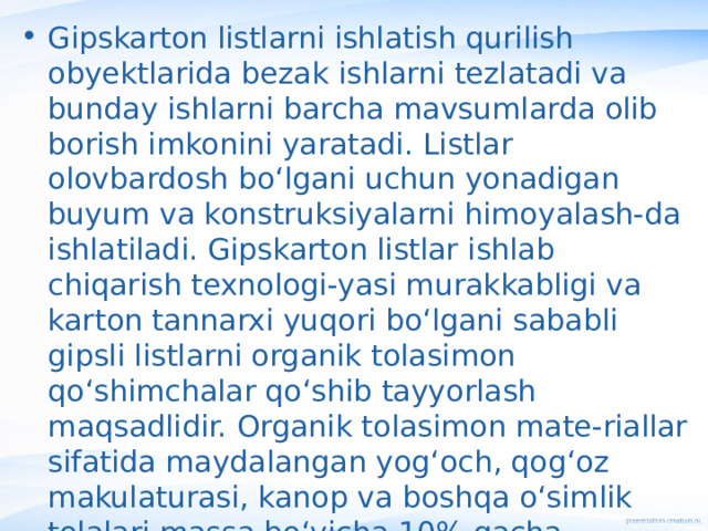 Gipskarton listlarni ishlatish qurilish obyektlarida bezak ishlarni tezlatadi va bunday ishlarni barcha mavsumlarda olib borish imkonini yaratadi. Listlar olovbardosh bo‘lgani uchun yonadigan buyum va konstruksiyalarni himoyalash-da ishlatiladi. Gipskarton listlar ishlab chiqarish texnologi-yasi murakkabligi va karton tannarxi yuqori bo‘lgani sababli gipsli listlarni organik tolasimon qo‘shimchalar qo‘shib tayyorlash maqsadlidir. Organik tolasimon mate-riallar sifatida maydalangan yog‘och, qog‘oz makulaturasi, kanop va boshqa o‘simlik tolalari massa bo‘yicha 10% gacha qo‘shiladi. Bu xildagi listlarni tayyorlash texnologi-yasi nisbatan soddaroq va tannarxi arzon bo‘ladi. 