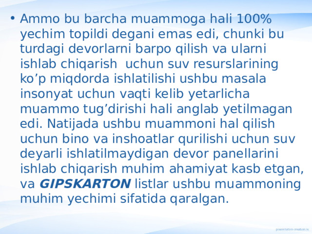 Ammo bu barcha muammoga hali 100% yechim topildi degani emas edi, chunki bu turdagi devorlarni barpo qilish va ularni ishlab chiqarish uchun suv resurslarining ko’p miqdorda ishlatilishi ushbu masala insonyat uchun vaqti kelib yetarlicha muammo tug’dirishi hali anglab yetilmagan edi. Natijada ushbu muammoni hal qilish uchun bino va inshoatlar qurilishi uchun suv deyarli ishlatilmaydigan devor panellarini ishlab chiqarish muhim ahamiyat kasb etgan, va GIPSKARTON listlar ushbu muammoning muhim yechimi sifatida qaralgan. 