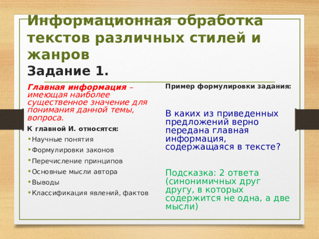  Информационная обработка текстов различных стилей и жанров  Задание 1.   Главная информация – имеющая наиболее существенное значение для понимания данной темы, вопроса. К главной И. относятся: Пример формулировки задания: В каких из приведенных предложений верно передана главная информация, содержащаяся в тексте? Подсказка: 2 ответа (синонимичных друг другу, в которых содержится не одна, а две мысли) Научные понятия Формулировки законов Перечисление принципов Основные мысли автора Выводы Классификация явлений, фактов 